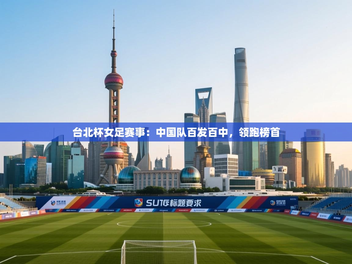 台北杯女足赛事：中国队百发百中，领跑榜首  第1张